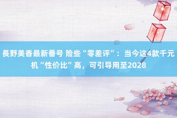 長野美香最新番号 险些“零差评”：当今这4款千元机“性价比”高，可引导用至2028