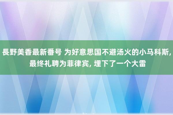 長野美香最新番号 为好意思国不避汤火的小马科斯, 最终礼聘为菲律宾, 埋下了一个大雷