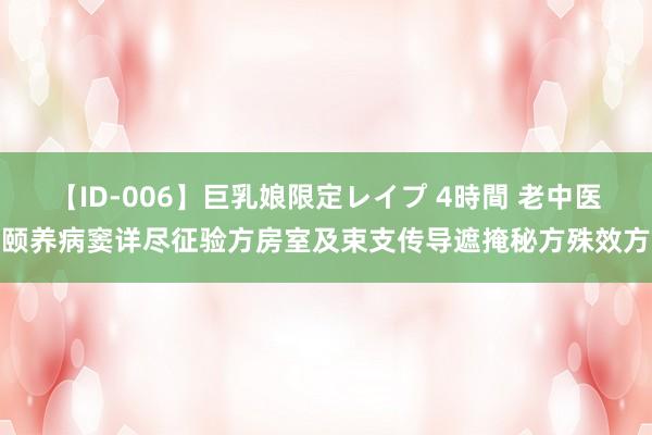 【ID-006】巨乳娘限定レイプ 4時間 老中医颐养病窦详尽征验方房室及束支传导遮掩秘方殊效方