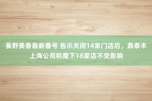 長野美香最新番号 告示关闭14家门店后，鼎泰丰上海公司称麾下18家店不受影响