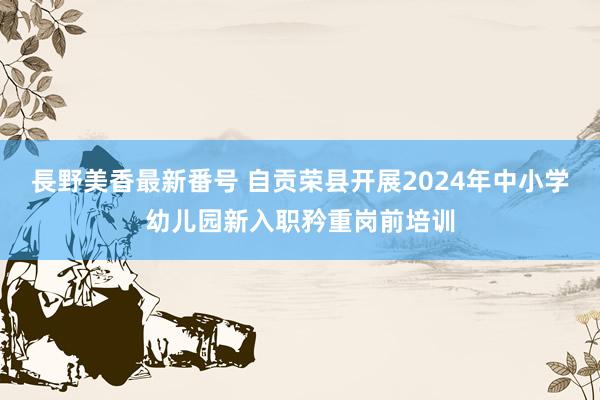 長野美香最新番号 自贡荣县开展2024年中小学幼儿园新入职矜重岗前培训