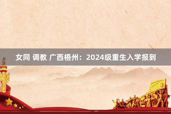 女同 调教 广西梧州：2024级重生入学报到