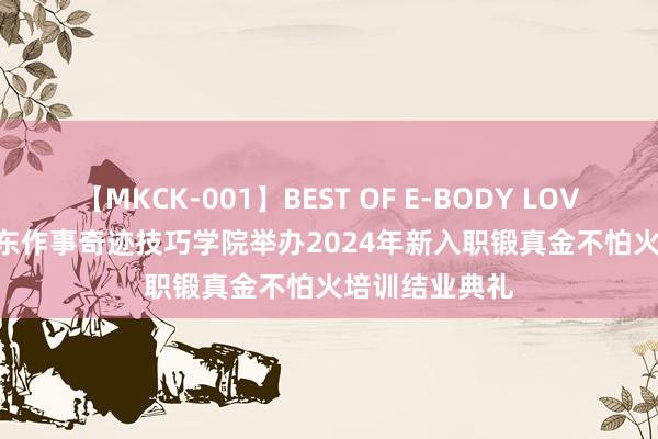 【MKCK-001】BEST OF E-BODY LOVERS 2008 山东作事奇迹技巧学院举办2024年新入职锻真金不怕火培训结业典礼