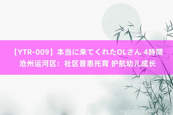 【YTR-009】本当に来てくれたOLさん 4時間 沧州运河区：社区普惠托育 护航幼儿成长